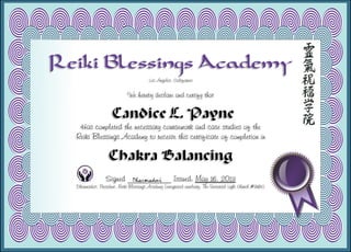 Reiki Blessings Academy
Los Angeles, California
We hereby declare and certify that
Candice L. Payne
Has completed the necessary coursework and case studies of the
Reiki Blessings Academy to receive this certificate of completion in
Chakra Balancing
Signed ___________ Issued: May 16, 2013
Dharmadevi, President, Reiki Blessings Academy (integrated auxiliary, The Universal Light Church #9183)
 