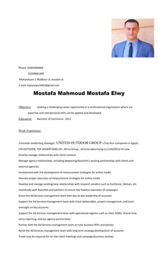 Phone: 01003484666
01028001405
Mohandssen.1 Madkour st. elsudan st.
E-mail: topiaryworld42@gmail.com
Mostafa Mahmoud Mostafa Elwy
Objective: Seeking a challenging career opportunity in a multinational organization where my
expertise and interpersonal skills can be applied and developed.
Education: Bachelor of Commerce 2012
Work Experience:
Assistant marketing manager: UNITED OUTDOOR GROUP –(Top four companies in Egypt)
(TN OUTDOOR, TOP ADVERTISING CO., Africa Group , Al Esraa advertising co.) (10/2015) till now.
Directly manage relationships with client contacts
Manage agency relationships, including deepening Razorfish’s existing partnerships with clients and
external agencies
Involvement with the development of measurement strategies for online media
Oversee proper execution of measurement strategies for online media
Develop and manage existing/new relationships with research vendors such as ComScore, Nielsen, etc.
Coordinate with Razorfish and partners to ensure the flawless execution of campaigns
Assist the Ad Services management team with day-to-day leadership of accounts
Support the Ad Services management team with client deliverables, project management, and team
oversight on key accounts
Support the Ad Services management team with operational logistics such as client SOWs, Oracle time-
entry reporting, and our agency partnerships
Partner with the Ad Services management team on new business RFPs and pitches
Assist the Ad Services management team with long term strategy development of accounts
Travel may be required for on-site client meetings and campaign/business reviews
 