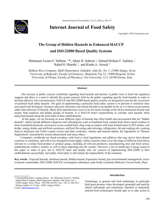146
Internet Journal of Food Safety, Vol.12, 2010, p.146-157
Internet Journal of Food Safety
Copyright© 2010, Food haccp.com
The Group of Hidden Hazards in Enhanced HACCP
and ISO-22000 Based Quality Systems
Mohamad Azzam F. Sekheta ¹,
²*, Abeer H. Sahtout ¹, Ahmad Hisham F. Sekheta ¹,
Rahaf O. Sharabi ¹, and Kinda A. Airoud ³
¹Sekheta Bros Company, R&D Department, Gdaideh, Aida Str. No. 1, 21000 Aleppo, Syria,
²University of Belgrade, Faculty of Chemistry, Studentski Trg 12, 11000 Beograd, Serbia,
³University of Parma, Faculty of Pharmacy, Via Universita, 12-I, 43100 Parma, Italy..
Abstract
The increase in public concern worldwide regarding food hazards and decline in public trust in food risk regulators
suggests that there is a need to identify the actual concerns held by the public regarding specific food hazards in order to
develop effective risk communication. HACCP and ISO-22000 based quality systems are designed to prevent the occurrence
of potential food safety hazards. The goal of implementing a particular food safety system is to prevent or minimize risks
associated with biological, chemical, physical, electronic and mental hazards to acceptable levels as it is based on prevention
rather than detection of hazards. Many food manufacturers seem to be not aware enough of the above mentioned hazards and
mainly both insidious and hidden groups of hazards. It is HACCP team's responsibility to consider such hazards while
analyzing hazards along the food chain in their establishments.
In this paper, we are focusing on some different types of hazards that effect health and environment that are "hidden
hazards", which include different categories and subcategories such as Irradiated food, canned food, heavy metal residues in
food, household chemicals, microwave ovens-cooked food, cling wrap in contact with food, bottled water in PET bottles, soft
drinks, energy drinks and artificial sweeteners, artificial flavorings and colorings, refrigerators, fat and cooking oils, cooking
food in aluminum and Teflon coated vessels and other cookware, vitamin and mineral tablets, the Ingredients in "Dietary
Supplements" promoted for sexual enhancement and many others.
Consumers worldwide are faced nowadays with food or food ingredients and additives that may derive from distant
countries or continents, and with a less transparent food supply. Safety concerns must cover the range of different food chains
relevant to a certain food product or product group, including all relevant producers, manufacturing sites and food service
establishments within a country as well as those importing into the country. However, a list of useful tips is being issued in
this paper in order to give aid to HACCP team and people who are concern of implementing ISO-22000 in their
establishments successfully. Inevitably, food safety is still mainly the responsibility of the consumer.
Key words: Expected hazards, Insidious hazard, Hidden hazard, Ergonomic hazard, geo-environmental management, socio-
economic catastrophes, ISO-22000, HACCP, carcinogenic substances, junk foods, Consumer Behavior, Frozen foods, Meat.
*
Corresponding author. mailing address : Dr. Mohamad Azzam F. Sekheta,
Sekheta Bros Company, R&D department, Jdaideh, Aida Street, No. 1,
21000 Aleppo, Syria. Phone: +963-944-364-053, Fax: +963-21-268-5231.
Mailing Address: P. O. Box: 10405, Aleppo (SAR);
E-mail: sekheta@gmail.com
Introduction
Technology in general and food technology in particular
hold great promise when developed, promoted and used by
ethical individuals and institutions. Harmful or immorally
utilized food technologies should spur us to take action to
 
