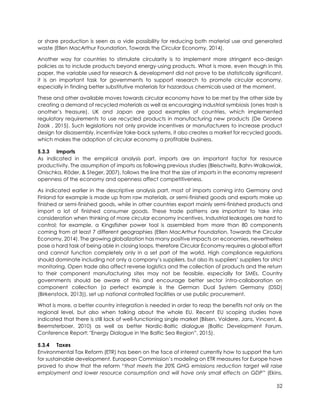 52
or share production is seen as a vide possibility for reducing both material use and generated
waste (Ellen MacArthur Foundation, Towards the Circular Economy, 2014).
Another way for countries to stimulate circularity is to implement more stringent eco-design
policies as to include products beyond energy-using products. What is more, even though in this
paper, the variable used for research & development did not prove to be statistically significant,
it is an important task for governments to support research to promote circular economy,
especially in finding better substitutive materials for hazardous chemicals used at the moment.
These and other available moves towards circular economy have to be met by the other side by
creating a demand of recycled materials as well as encouraging industrial symbiosis (ones trash is
another’s treasure). UK and Japan are good examples of countries, which implemented
regulatory requirements to use recycled products in manufacturing new products (De Groene
Zaak , 2015). Such legislations not only provide incentives or manufacturers to increase product
design for disassembly, incentivize take-back systems, it also creates a market for recycled goods,
which makes the adoption of circular economy a profitable business.
5.3.3 Imports
As indicated in the empirical analysis part, imports are an important factor for resource
productivity. The assumption of imports as following previous studies (Bleischwitz, Bahn-Walkowiak,
Onischka, Röder, & Steger, 2007), follows the line that the size of imports in the economy represent
openness of the economy and openness affect competitiveness.
As indicated earlier in the descriptive analysis part, most of imports coming into Germany and
Finland for example is made up from raw materials, or semi-finished goods and exports make up
finished or semi-finished goods, while in other countries export mainly semi-finished products and
import a lot of finished consumer goods. These trade patterns are important to take into
consideration when thinking of more circular economy incentives. Industrial leakages are hard to
control; for example, a Kingsfisher power tool is assembled from more than 80 components
coming from at least 7 different geographies (Ellen MacArthur Foundation, Towards the Circular
Economy, 2014). The growing globalization has many positive impacts on economies, nevertheless
pose a hard task of being able in closing loops, therefore Circular Economy requires a global effort
and cannot function completely only in a set part of the world. High compliance regulations
should dominate including not only a company’s suppliers, but also its suppliers’ suppliers for strict
monitoring. Open trade also affect reverse logistics and the collection of products and the return
to their component manufacturing sites may not be feasible, especially for SMEs. Country
governments should be aware of this and encourage better sector intra-collaboration on
component collection (a perfect example is the German Dual System Germany (DSD)
(Birkenstock, 2013)), set up national controlled facilities or use public procurement.
What is more, a better country integration is needed in order to reap the benefits not only on the
regional level, but also when talking about the whole EU. Recent EU scoping studies have
indicated that there is still lack of well-functioning single market (Bilsen, Voldere, Jans, Vincent, &
Beemsterboer, 2010) as well as better Nordic-Baltic dialogue (Baltic Development Forum,
Conference Report: "Energy Dialogue in the Baltic Sea Region”, 2015).
5.3.4 Taxes
Environmental Tax Reform (ETR) has been on the face of interest currently how to support the turn
for sustainable development. European Commission’s modeling on ETR measures for Europe have
proved to show that the reform “that meets the 20% GHG emissions reduction target will raise
employment and lower resource consumption and will have only small effects on GDP” (Ekins,
 