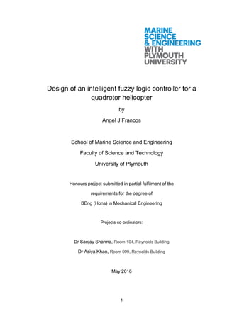 1
Design of an intelligent fuzzy logic controller for a
quadrotor helicopter
by
Angel J Francos
School of Marine Science and Engineering
Faculty of Science and Technology
University of Plymouth
Honours project submitted in partial fulfilment of the
requirements for the degree of
BEng (Hons) in Mechanical Engineering
Projects co-ordinators:
Dr Sanjay Sharma, Room 104, Reynolds Building
Dr Asiya Khan, Room 009, Reynolds Building
May 2016
 