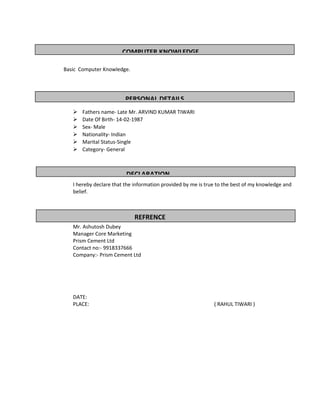 Basic Computer Knowledge.
 Fathers name- Late Mr. ARVIND KUMAR TIWARI
 Date Of Birth- 14-02-1987
 Sex- Male
 Nationality- Indian
 Marital Status-Single
 Category- General
I hereby declare that the information provided by me is true to the best of my knowledge and
belief.
Mr. Ashutosh Dubey
Manager Core Marketing
Prism Cement Ltd
Contact no:- 9918337666
Company:- Prism Cement Ltd
DATE:
PLACE: ( RAHUL TIWARI )
COMPUTER KNOWLEDGE
PERSONAL DETAILS
DECLARATION
REFRENCE
 