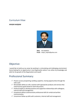 Curriculum Vitae
WAQAR HAQQANI
.
Mob: 052-8349423
Email: waqar_haqani@yahoo.com
Objective:
I would like to build up my career by working in a stimulating and challenging environment
hence looking for an opportunity in any Organization where I can utilize my knowledge and
skills for the growth of the Organization and myself.
Professional Summary:
 Proven success prospecting, building a pipeline, moving opportunities through the
sales cycle
 Remarkable ability to craft a solution with appropriate products and services that
meet business goals based on client discussions.
 Profound ability to develop positive and supportive relationships with colleagues;
internal staff and management.
 Exceptional ability to demonstrate professional skills for verbal and written
communication.
 Uncommon follow-up skills with customers, internal staff and management.
 