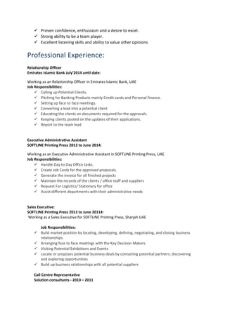  Proven confidence, enthusiasm and a desire to excel.
 Strong ability to be a team player.
 Excellent listening skills and ability to value other opinions
Professional Experience:
Relationship Officer
Emirates Islamic Bank July’2014 until date:
Working as an Relationship Officer in Emirates Islamic Bank, UAE
Job Responsibilities:
 Calling up Potential Clients.
 Pitching for Banking Products mainly Credit cards and Personal finance.
 Setting up face to face meetings.
 Converting a lead into a potential client
 Educating the clients on documents required for the approvals.
 Keeping clients posted on the updates of their applications.
 Report to the team lead
Executive Administrative Assistant
SOFTLINE Printing Press 2013 to June 2014:
Working as an Executive Administrative Assistant in SOFTLINE Printing Press, UAE
Job Responsibilities:
 Handle Day to Day Office tasks.
 Create Job Cards for the approved proposals.
 Generate the invoice for all finished projects
 Maintain the records of the clients / office staff and suppliers
 Request For Logistics/ Stationary for office
 Assist different departments with their administrative needs
Sales Executive:
SOFTLINE Printing Press 2013 to June 20114:
Working as a Sales Executive for SOFTLINE Printing Press, Sharjah UAE
Job Responsibilities:
 Build market position by locating, developing, defining, negotiating, and closing business
relationships.
 Arranging face to face meetings with the Key Decision Makers.
 Visiting Potential Exhibitions and Events
 Locate or proposes potential business deals by contacting potential partners; discovering
and exploring opportunities
 Build up business relationships with all potential suppliers
Call Centre Representative
Solution consultants - 2010 – 2011
 