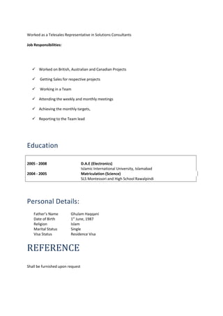 Worked as a Telesales Representative in Solutions Consultants
Job Responsibilities:
 Worked on British, Australian and Canadian Projects
 Getting Sales for respective projects
 Working in a Team
 Attending the weekly and monthly meetings
 Achieving the monthly targets,
 Reporting to the Team lead
Education
2005 - 2008 D.A.E (Electronics)
Islamic International University, Islamabad
2004 - 2005 Matriculation (Science)
SLS Montessori and High School Rawalpindi
Personal Details:
Father’s Name Ghulam Haqqani
Date of Birth 1st
June, 1987
Religion Islam
Marital Status Single
Visa Status Residence Visa
REFERENCE
Shall be furnished upon request
 