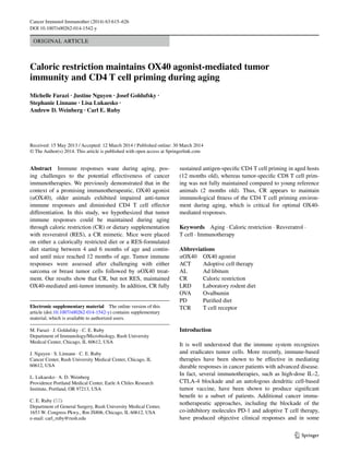 1 3
Cancer Immunol Immunother (2014) 63:615–626
DOI 10.1007/s00262-014-1542-y
Original Article
Caloric restriction maintains OX40 agonist‑mediated tumor
immunity and CD4 T cell priming during aging
Michelle Farazi · Justine Nguyen · Josef Goldufsky ·
Stephanie Linnane · Lisa Lukaesko ·
Andrew D. Weinberg · Carl E. Ruby 
Received: 15 May 2013 / Accepted: 12 March 2014 / Published online: 30 March 2014
© The Author(s) 2014. This article is published with open access at Springerlink.com
sustained antigen-specific CD4 T cell priming in aged hosts
(12 months old), whereas tumor-specific CD8 T cell prim-
ing was not fully maintained compared to young reference
animals (2 months old). Thus, CR appears to maintain
immunological fitness of the CD4 T cell priming environ-
ment during aging, which is critical for optimal OX40-
mediated responses.
Keywords Aging · Caloric restriction · Resveratrol ·
T cell · Immunotherapy
Abbreviations
αOX40	OX40 agonist
ACT	Adoptive cell therapy
AL	Ad libitum
CR	Caloric restriction
LRD	Laboratory rodent diet
OVA	Ovalbumin
PD	Purified diet
TCR	T cell receptor
Introduction
It is well understood that the immune system recognizes
and eradicates tumor cells. More recently, immune-based
therapies have been shown to be effective in mediating
durable responses in cancer patients with advanced disease.
In fact, several immunotherapies, such as high-dose IL-2,
CTLA-4 blockade and an autologous dendritic cell-based
tumor vaccine, have been shown to produce significant
benefit to a subset of patients. Additional cancer immu-
notherapeutic approaches, including the blockade of the
co-inhibitory molecules PD-1 and adoptive T cell therapy,
have produced objective clinical responses and in some
Abstract  Immune responses wane during aging, pos-
ing challenges to the potential effectiveness of cancer
immunotherapies. We previously demonstrated that in the
context of a promising immunotherapeutic, OX40 agonist
(αOX40), older animals exhibited impaired anti-tumor
immune responses and diminished CD4 T cell effector
differentiation. In this study, we hypothesized that tumor
immune responses could be maintained during aging
through caloric restriction (CR) or dietary supplementation
with resveratrol (RES), a CR mimetic. Mice were placed
on either a calorically restricted diet or a RES-formulated
diet starting between 4 and 6 months of age and contin-
ued until mice reached 12 months of age. Tumor immune
responses were assessed after challenging with either
sarcoma or breast tumor cells followed by αOX40 treat-
ment. Our results show that CR, but not RES, maintained
OX40-mediated anti-tumor immunity. In addition, CR fully
Electronic supplementary material The online version of this
article (doi:10.1007/s00262-014-1542-y) contains supplementary
material, which is available to authorized users.
M. Farazi · J. Goldufsky · C. E. Ruby 
Department of Immunology/Microbiology, Rush University
Medical Center, Chicago, IL 60612, USA
J. Nguyen · S. Linnane · C. E. Ruby 
Cancer Center, Rush University Medical Center, Chicago, IL
60612, USA
L. Lukaesko · A. D. Weinberg 
Providence Portland Medical Center, Earle A Chiles Research
Institute, Portland, OR 97213, USA
C. E. Ruby (*) 
Department of General Surgery, Rush University Medical Center,
1653 W. Congress Pkwy., Rm JS806, Chicago, IL 60612, USA
e-mail: carl_ruby@rush.edu
 