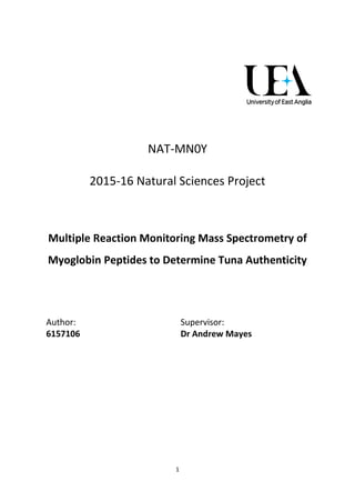 1
NAT-MN0Y
2015-16 Natural Sciences Project
Multiple Reaction Monitoring Mass Spectrometry of
Myoglobin Peptides to Determine Tuna Authenticity
Author:
6157106
Supervisor:
Dr Andrew Mayes
 