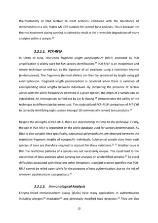 10
thermostability of DNA relative to most proteins, combined with the abundance of
mitochondria in a cell, makes MT-CYB suitable for canned tuna analyses. This is because the
thermal treatment during canning is claimed to result in the irreversible degradation of many
analytes within a sample.22
2.2.1.1. PCR-RFLP
In terms of tuna, restriction fragment length polymorphism (RFLP) preceded by PCR
amplification is widely used for fish species identification.27
PCR-RFLP is an inexpensive and
simple technique carried out by the digestion of an amplicon, using a restriction enzyme
(endonuclease). The fragments (termed alleles) can then be separated by length using gel
electrophoresis. Fragment length polymorphism is observed when there is variation of
corresponding allele lengths between individuals. By comparing the presence of certain
alleles with the allelic frequencies observed in a given species, the origin of a sample can be
established. An investigation carried out by Lin & Hwang 28
demonstrates the ability of the
technique to differentiate between tuna. The study utilized PCR-RFLP comparison of MT-CYB
to correctly identifying eight species amongst 18 commercially canned tuna products.28
Despite the strengths of PCR-RFLP, there are shortcomings intrinsic to the technique. Firstly,
the use of PCR-RFLP is dependent on the allelic database used for species determination. As
DNA is also variable intra-specifically, substantial polymorphisms are observed between the
restriction fragment lengths of conspecific individuals. Substantial sample sizes from each
species of tuna are therefore required to account for these variations.22, 27
Another issue is
that the restriction patterns of a species are not necessarily unique. This could lead to the
occurrence of false positives when carrying out analyses on unidentified samples.27 To avoid
difficulties associated with these and other limitations, standard practice specifies that PCR-
RFLP cannot be relied upon solely for the purposes of tuna authentication, due to the risk of
unknown adulterants in tuna products.27
2.2.1.2. Immunological Analysis
Enzyme-linked immunosorbent assays (ELISA) have many applications in authentication
including allergen,29
irradiation30
and genetically modified food detection.31
They are also
 