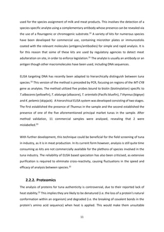 11
used for the species assignment of milk and meat products. This involves the detection of a
species-specific analyte using a complementary antibody whose presence can be revealed via
the use of a flourogenic or chromogenic substrate.32
A variety of kits for numerous species
have been developed for commercial use, containing microtiter plates or immunosticks
coated with the relevant molecules (antigens/antibodies) for simple and rapid analysis. It is
for this reason that some of these kits are used by regulatory agencies to detect meat
adulteration on site, in order to enforce legislation.31
The analyte is usually an antibody or an
antigen though other macromolecules have been used, including DNA sequences.
ELISA targeting DNA has recently been adapted to hierarchically distinguish between tuna
species.33
This version of the method is preceded by PCR, focusing on regions of the MT-CYB
gene as analytes. The method utilized five probes bound to biotin (biotinylation) specific to
T.albacares (yellowfin), T. alalunga (albacore), T. orientalis (Pacific bluefin), T thynnus (bigeye)
and K. pelamis (skipjack). A hierarchical ELISA system was developed consisting of two stages.
The first established the presence of Thunnus in the sample and the second established the
presence of one of the five aforementioned principal market tunas in the sample. After
method validation, 11 commercial samples were analysed, revealing that 2 were
mislabelled.33
With further development, this technique could be beneficial for the field screening of tuna
in industry, as it is in meat production. In its current form however, analysis is still quite time
consuming as kits are not commercially available for the plethora of species involved in the
tuna industry. The reliability of ELISA based speciation has also been criticised, as extensive
purification is required to eliminate cross-reactivity, causing fluctuations in the speed and
efficacy of analysis between species.32
2.2.2. Proteomics
The analysis of proteins for tuna authenticity is controversial, due to their reported lack of
heat stability.22
This implies they are likely to be denatured (i.e. the loss of a protein’s natural
conformation within an organism) and degraded (i.e. the breaking of covalent bonds in the
protein’s amino acid sequence) when heat is applied. This would make them unsuitable
 