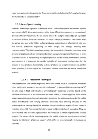 13
novel tuna authentication protocols. These commodities include other fish, seafood or even
meat products, as just described.42
2.2.3.Mass Spectrometry
The mass and isotopic signature of a sample and it’s constituents can be determined by mass
spectrometry (MS). Mass spectrometers utilize three different components to carry out each
process within an instrument. The ion source ionises the sample, followed by ion separation
in the mass analyser, based on their mass to charge ratio (m/z). Detectors then record when
the sorted ions pass by (or hit) its surface producing an ion signal as a function of m/z. Ions
will behave differently depending on their weight and charge, allowing their
characterization.43
For high throughput analyses (i.e. the analysis of samples containing many
proteins or peptides), MS can be improved with an appropriate separation technique in order
to produce results of better clarity and higher specificity. As the current work centres on mass
spectrometry, it is important to consider suitable MS instrument configurations for the
analysis of tuna products. Additionally, as these products are complex mixtures (i.e. contain
many proteins), it is also important to couple a suitable separation technique to enhance
analysis.
2.2.3.1. Separation Techniques
The present work uses chromatography, which will be the focus of this section. However,
other methods of separation, such as electrophoresis44
or ion mobility spectrometry (IMS)45
are also used in food authentication. Chromatography separates a sample based on the
differential interaction of it’s constituents with two phases, a stationary phase and a mobile
phase. A sample is carried through a structure containing the stationary phase, by the mobile
phase. Constituents with varying chemical structures have differing affinities for the
stationary phase, causing them to be adsorbed onto it for different lengths of time, known as
retention times (Rt). This causes them to be desorbed (termed eluted) separately. They are
then injected into the mass spectrometer for detection in chromatography-MS coupled
systems. The nature of the stationary phase, the mobile phase and the structure (or bed)
housing the stationary phase are ways in which different chromatography techniques are
classified.
 