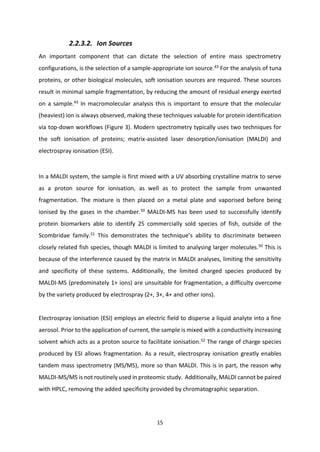15
2.2.3.2. Ion Sources
An important component that can dictate the selection of entire mass spectrometry
configurations, is the selection of a sample-appropriate ion source.43
For the analysis of tuna
proteins, or other biological molecules, soft ionisation sources are required. These sources
result in minimal sample fragmentation, by reducing the amount of residual energy exerted
on a sample.43
In macromolecular analysis this is important to ensure that the molecular
(heaviest) ion is always observed, making these techniques valuable for protein identification
via top-down workflows (Figure 3). Modern spectrometry typically uses two techniques for
the soft ionisation of proteins; matrix-assisted laser desorption/ionisation (MALDI) and
electrospray ionisation (ESI).
In a MALDI system, the sample is first mixed with a UV absorbing crystalline matrix to serve
as a proton source for ionisation, as well as to protect the sample from unwanted
fragmentation. The mixture is then placed on a metal plate and vaporised before being
ionised by the gases in the chamber.50
MALDI-MS has been used to successfully identify
protein biomarkers able to identify 25 commercially sold species of fish, outside of the
Scombridae family.51
This demonstrates the technique’s ability to discriminate between
closely related fish species, though MALDI is limited to analysing larger molecules.50
This is
because of the interference caused by the matrix in MALDI analyses, limiting the sensitivity
and specificity of these systems. Additionally, the limited charged species produced by
MALDI-MS (predominately 1+ ions) are unsuitable for fragmentation, a difficulty overcome
by the variety produced by electrospray (2+, 3+, 4+ and other ions).
Electrospray ionisation (ESI) employs an electric field to disperse a liquid analyte into a fine
aerosol. Prior to the application of current, the sample is mixed with a conductivity increasing
solvent which acts as a proton source to facilitate ionisation.52
The range of charge species
produced by ESI allows fragmentation. As a result, electrospray ionisation greatly enables
tandem mass spectrometry (MS/MS), more so than MALDI. This is in part, the reason why
MALDI-MS/MS is not routinely used in proteomic study. Additionally, MALDI cannotbe paired
with HPLC, removing the added specificity provided by chromatographic separation.
 