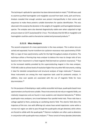 16
The technique’s aptitude for speciation has been demonstrated on meats.53 ESI-MS was used
to examine purified haemoglobin and myoglobin sourced from beef, lamb, pork and horse.
Analysis revealed that enough variation was present interspecifically in their amino acid
sequences to make these proteins suitable biomarkers for species identification. This was
observed in the study by the deviation in the weights of myoglobin and haemoglobin between
species. The analytes were also deemed diagnostically viable even when subjected to high
pressure steam at 121°C (autoclaved) for 1 hour. This indicates that ESI-MS on myoglobin and
haemoglobin could be used to characterise cooked and processed products.53
2.2.3.3. Mass Analysers
The second component of a mass spectrometer is the mass analyser. This is where ions are
sorted and separated. Fourier transform ion cyclotron resonance mass spectrometry (FTICR-
MS) is a type of mass spectrometry useful for the high throughput analysis of proteins. The
technique utilizes a Penning trap mass analyser to deduce the mass to charge ratio of ions
based on their movement in a fixed magnetic field (termed ion cyclotron resonance). 54
Due
to the increased stability provided by the superconducting magnet in the mass analyser,
FTICR-MS is able to achieve levels of resolution higher than any other MS instruments, making
it ideal for detailed compositional and structural analyses of large molecules.55
However,
these instruments are among the most expensive tools used for proteomic analysis. In
addition, slow scan speeds are associated with the use of magnetic fields for mass
discrimintation.56
For the purposes of developing a rapid, widely accessible technique, quadrupole based mass
spectrometers are found more suitable. These instruments do not rely on magnetic fields, are
relatively inexpensive and are found in most academic and industrial laboratories.56 Within
quadrupole mass analysers, ions travel between four parallel metal rods. These rods have a
voltage applied to them, producing an oscillating electric field. This electric field alters the
trajectory of the ions. Ions with differing m/z values have varied trajectories: some within a
narrow m/z region are able to pass through the quadrupole and get detected, while others
are forced to collide with the quadrupole.56
Electron multipliers are often used as detectors
in conjunction with quadrupole mass analysers.57
These consist of many dynodes (electrodes
 