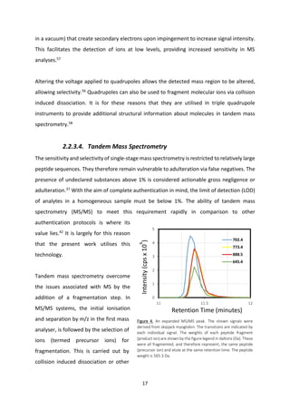 17
in a vacuum) that create secondary electrons upon impingement to increase signal intensity.
This facilitates the detection of ions at low levels, providing increased sensitivity in MS
analyses.57
Altering the voltage applied to quadrupoles allows the detected mass region to be altered,
allowing selectivity.56
Quadrupoles can also be used to fragment molecular ions via collision
induced dissociation. It is for these reasons that they are utilised in triple quadrupole
instruments to provide additional structural information about molecules in tandem mass
spectrometry.58
2.2.3.4. Tandem Mass Spectrometry
The sensitivity and selectivity of single-stage mass spectrometry is restricted to relatively large
peptide sequences. They therefore remain vulnerable to adulteration via false negatives. The
presence of undeclared substances above 1% is considered actionable gross negligence or
adulteration.37
With the aim of complete authentication in mind, the limit of detection (LOD)
of analytes in a homogeneous sample must be below 1%. The ability of tandem mass
spectrometry (MS/MS) to meet this requirement rapidly in comparison to other
authentication protocols is where its
value lies.42
It is largely for this reason
that the present work utilises this
technology.
Tandem mass spectrometry overcome
the issues associated with MS by the
addition of a fragmentation step. In
MS/MS systems, the initial ionisation
and separation by m/z in the first mass
analyser, is followed by the selection of
ions (termed precursor ions) for
fragmentation. This is carried out by
collision induced dissociation or other
Figure 4. An expanded MS/MS peak. The shown signals were
derived from skipjack myoglobin. The transitions are indicated by
each individual signal. The weights of each peptide fragment
(product ion) are shown by the figure legend in daltons (Da). These
were all fragmented, and therefore represent, the same peptide
(precursor ion) and elute at the same retention time. The peptide
weight is 565.3 Da.
Intensity(cpsx10
6
)
Retention Time (minutes)
 