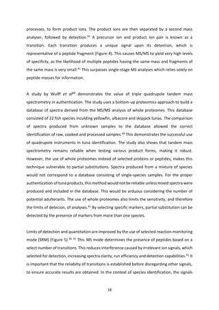 18
processes, to form product ions. The product ions are then separated by a second mass
analyser, followed by detection.59
A precursor ion and product ion pair is known as a
transition. Each transition produces a unique signal upon its detection, which is
representative of a peptide fragment (Figure 4). This causes MS/MS to yield very high levels
of specificty, as the likelihood of multiple peptides having the same mass and fragments of
the same mass is very small.41
This surpasses single-stage MS analyses which relies solely on
peptide masses for information.
A study by Wulff et al60
demonstrates the value of triple quadrupole tandem mass
spectrometry in authentication. The study uses a bottom-up proteomics approach to build a
database of spectra derived from the MS/MS analysis of whole proteomes. This database
consisted of 22 fish species inculding yellowfin, albacore and skipjack tunas. The comparison
of spectra produced from unknown samples to the database allowed the correct
identification of raw, cooked and processed samples.60
This demonstrates the successful use
of quadrupole instruments in tuna identification. The study also shows that tandem mass
spectrometry remains reliable when testing various product forms, making it robust.
However, the use of whole proteomes instead of selected proteins or peptides, makes this
technique vulnerable to partial substitutions. Spectra produced from a mixture of species
would not correspond to a database consisting of single-species samples. For the proper
authentication of tuna products, this method would not be reliable unless mixed spectra were
produced and included in the database. This would be arduous considering the number of
potential adulterants. The use of whole proteomes also limits the sensitivity, and therefore
the limits of detecion, of analyses.41 By selecting specific markers, partial substitution can be
detected by the presence of markers from more than one species.
Limits of detection and quantitation are improved by the use of selected reaction monitoring
mode (SRM) (Figure 5).39, 41
This43 MS mode determines the presence of peptides based on a
select number of transitions. This reduces interference caused by irrelevant ion signals, which
selected for detection, increasing spectra clarity, run efficiency and detection capabilities.61
It
is important that the reliabilty of transitions is established before disregarding other signals,
to ensure accurate results are obtained. In the context of species identification, the signals
 