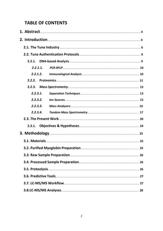 2
TABLE OF CONTENTS
1. Abstract.................................................................................................................................... 4
2. Introduction.......................................................................................................................... 4
2.1. The Tuna Industry........................................................................................................... 6
2.2. Tuna Authentication Protocols................................................................................. 9
2.2.1. DNA-based Analysis.............................................................................................. 9
2.2.1.1. PCR-RFLP..................................................................................................... 10
2.2.1.2. Immunological Analysis............................................................................ 10
2.2.2. Proteomics............................................................................................................. 11
2.2.3. Mass Spectrometry.............................................................................................. 13
2.2.3.1. Separation Techniques.............................................................................. 13
2.2.3.2. Ion Sources.................................................................................................. 15
2.2.3.3. Mass Analysers.......................................................................................... 16
2.2.3.4. Tandem Mass Spectrometry.................................................................... 17
2.3. The Present Work.......................................................................................................... 20
2.3.1. Objectives & Hypotheses............................................................................... 24
3. Methodology...................................................................................................................... 25
3.1. Materials........................................................................................................................... 25
3.2. Purified Myoglobin Preparation............................................................................. 25
3.3. Raw Sample Preparation........................................................................................... 26
3.4. Processed Sample Preparation............................................................................... 26
3.5. Proteolysis........................................................................................................................ 26
3.6. Predictive Tools.............................................................................................................. 27
3.7. LC-MS/MS Workflow................................................................................................... 27
3.8.LC-MS/MS Analyses...................................................................................................... 28
 