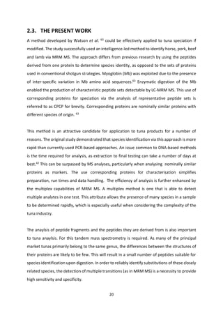 20
2.3. THE PRESENT WORK
A method developed by Watson et al. 63
could be effectively applied to tuna speciation if
modified. The study successfully used an intelligence-led method to identify horse, pork, beef
and lamb via MRM MS. The approach differs from previous research by using the peptides
derived from one protein to determine species identity, as opposed to the sets of proteins
used in conventional shotgun strategies. Myoglobin (Mb) was exploited due to the presence
of inter-specific variation in Mb amino acid sequences.63
Enzymatic digestion of the Mb
enabled the production of characteristic peptide sets detectable by LC-MRM MS. This use of
corresponding proteins for speciation via the analysis of representative peptide sets is
referred to as CPCP for brevity. Corresponding proteins are nominally similar proteins with
different species of origin. 63
This method is an attractive candidate for application to tuna products for a number of
reasons. The original study demonstrated that species identification via this approach is more
rapid than currently-used PCR-based approaches. An issue common to DNA-based methods
is the time required for analysis, as extraction to final testing can take a number of days at
best.42
This can be surpassed by MS analyses, particularly when analysing nominally similar
proteins as markers. The use corresponding proteins for characterisation simplifies
preparation, run times and data handling. The efficiency of analysis is further enhanced by
the multiplex capabilities of MRM MS. A multiplex method is one that is able to detect
multiple analytes in one test. This attribute allows the presence of many species in a sample
to be determined rapidly, which is especially useful when considering the complexity of the
tuna industry.
The anaylsis of peptide fragments and the peptides they are derived from is also important
to tuna anaylsis. For this tandem mass spectrometry is required. As many of the principal
market tunas primarily belong to the same genus, the differences between the structures of
their proteins are likely to be few. This will result in a small number of peptides suitable for
species identification upon digestion. In order to reliably identify substitutions of these closely
related species, the detection of multiple transitions (as in MRM MS) is a necessity to provide
high sensitivity and specificity.
 