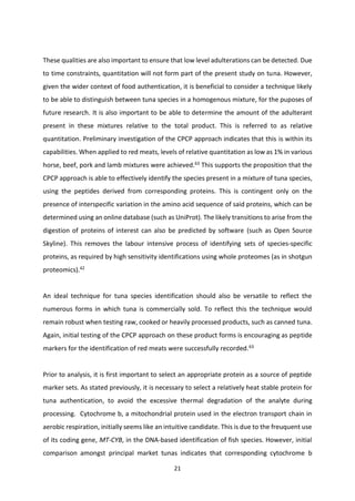 21
These qualities are also important to ensure that low level adulterations can be detected. Due
to time constraints, quantitation will not form part of the present study on tuna. However,
given the wider context of food authentication, it is beneficial to consider a technique likely
to be able to distinguish between tuna species in a homogenous mixture, for the puposes of
future research. It is also important to be able to determine the amount of the adulterant
present in these mixtures relative to the total product. This is referred to as relative
quantitation. Preliminary investigation of the CPCP approach indicates that this is within its
capabilities. When applied to red meats, levels of relative quantitation as low as 1% in various
horse, beef, pork and lamb mixtures were achieved.63
This supports the proposition that the
CPCP approach is able to effectively identify the species present in a mixture of tuna species,
using the peptides derived from corresponding proteins. This is contingent only on the
presence of interspecific variation in the amino acid sequence of said proteins, which can be
determined using an online database (such as UniProt). The likely transitions to arise from the
digestion of proteins of interest can also be predicted by software (such as Open Source
Skyline). This removes the labour intensive process of identifying sets of species-specific
proteins, as required by high sensitivity identifications using whole proteomes (as in shotgun
proteomics).42
An ideal technique for tuna species identification should also be versatile to reflect the
numerous forms in which tuna is commercially sold. To reflect this the technique would
remain robust when testing raw, cooked or heavily processed products, such as canned tuna.
Again, initial testing of the CPCP approach on these product forms is encouraging as peptide
markers for the identification of red meats were successfully recorded.63
Prior to analysis, it is first important to select an appropriate protein as a source of peptide
marker sets. As stated previously, it is necessary to select a relatively heat stable protein for
tuna authentication, to avoid the excessive thermal degradation of the analyte during
processing. Cytochrome b, a mitochondrial protein used in the electron transport chain in
aerobic respiration, initially seems like an intuitive candidate. This is due to the freuquent use
of its coding gene, MT-CYB, in the DNA-based identification of fish species. However, initial
comparison amongst principal market tunas indicates that corresponding cytochrome b
 