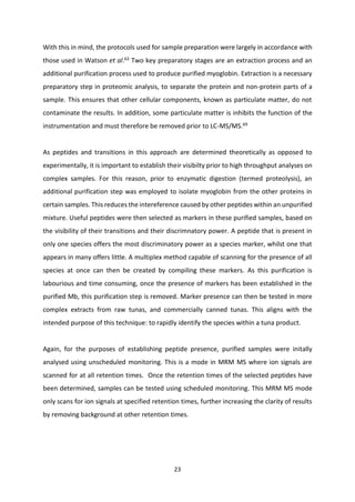 23
With this in mind, the protocols used for sample preparation were largely in accordance with
those used in Watson et al.63
Two key preparatory stages are an extraction process and an
additional purification process used to produce purified myoglobin. Extraction is a necessary
preparatory step in proteomic analysis, to separate the protein and non-protein parts of a
sample. This ensures that other cellular components, known as particulate matter, do not
contaminate the results. In addition, some particulate matter is inhibits the function of the
instrumentation and must therefore be removed prior to LC-MS/MS.69
As peptides and transitions in this approach are determined theoretically as opposed to
experimentally, it is important to establish their visibilty prior to high throughput analyses on
complex samples. For this reason, prior to enzymatic digestion (termed proteolysis), an
additional purification step was employed to isolate myoglobin from the other proteins in
certain samples. This reduces the intereference caused by other peptides within an unpurified
mixture. Useful peptides were then selected as markers in these purified samples, based on
the visibility of their transitions and their discrimnatory power. A peptide that is present in
only one species offers the most discriminatory power as a species marker, whilst one that
appears in many offers little. A multiplex method capable of scanning for the presence of all
species at once can then be created by compiling these markers. As this purification is
labourious and time consuming, once the presence of markers has been established in the
purified Mb, this purification step is removed. Marker presence can then be tested in more
complex extracts from raw tunas, and commercially canned tunas. This aligns with the
intended purpose of this technique: to rapidly identify the species within a tuna product.
Again, for the purposes of establishing peptide presence, purified samples were initally
analysed using unscheduled monitoring. This is a mode in MRM MS where ion signals are
scanned for at all retention times. Once the retention times of the selected peptides have
been determined, samples can be tested using scheduled monitoring. This MRM MS mode
only scans for ion signals at specified retention times, further increasing the clarity of results
by removing background at other retention times.
 