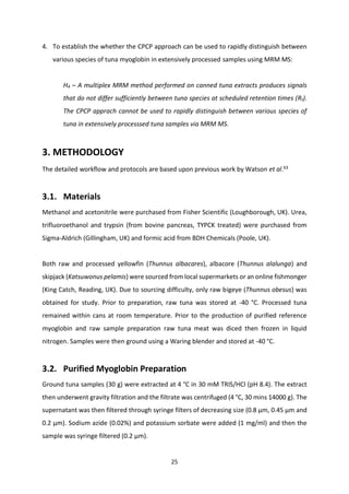 25
4. To establish the whether the CPCP approach can be used to rapidly distinguish between
various species of tuna myoglobin in extensively processed samples using MRM MS:
H4 – A multiplex MRM method performed on canned tuna extracts produces signals
that do not differ sufficiently between tuna species at scheduled retention times (Rt).
The CPCP apprach cannot be used to rapidly distinguish between various species of
tuna in extensively processsed tuna samples via MRM MS.
3. METHODOLOGY
The detailed workflow and protocols are based upon previous work by Watson et al.63
3.1. Materials
Methanol and acetonitrile were purchased from Fisher Scientific (Loughborough, UK). Urea,
trifluoroethanol and trypsin (from bovine pancreas, TYPCK treated) were purchased from
Sigma-Aldrich (Gillingham, UK) and formic acid from BDH Chemicals (Poole, UK).
Both raw and processed yellowfin (Thunnus albacares), albacore (Thunnus alalunga) and
skipjack (Katsuwonus pelamis) were sourced from local supermarkets or an online fishmonger
(King Catch, Reading, UK). Due to sourcing difficulty, only raw bigeye (Thunnus obesus) was
obtained for study. Prior to preparation, raw tuna was stored at -40 °C. Processed tuna
remained within cans at room temperature. Prior to the production of purified reference
myoglobin and raw sample preparation raw tuna meat was diced then frozen in liquid
nitrogen. Samples were then ground using a Waring blender and stored at -40 °C.
3.2. Purified Myoglobin Preparation
Ground tuna samples (30 g) were extracted at 4 °C in 30 mM TRIS/HCl (pH 8.4). The extract
then underwent gravity filtration and the filtrate was centrifuged (4 °C, 30 mins 14000 g). The
supernatant was then filtered through syringe filters of decreasing size (0.8 μm, 0.45 μm and
0.2 μm). Sodium azide (0.02%) and potassium sorbate were added (1 mg/ml) and then the
sample was syringe filtered (0.2 μm).
 