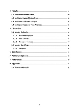 3
4. Results..................................................................................................................................... 29
4.1. Peptide Marker Selection.......................................................................................... 29
4.2. Multiplex Myoglobin Analyses................................................................................ 32
4.3. Multiplex Raw Tuna Analyses.................................................................................. 34
4.4. Multiplex Processed Tuna Analyses...................................................................... 35
5. Discussion............................................................................................................................. 36
5.1. Marker Reliability......................................................................................................... 36
5.1.1. Purified Myoglobin.............................................................................................. 37
5.1.2. Raw Samples......................................................................................................... 39
5.1.3. Processed Samples.............................................................................................. 40
5.2. Marker Specificity......................................................................................................... 41
5.2.1. Carryover................................................................................................................ 42
6. Conclusion............................................................................................................................ 45
7. Acknowledgments.......................................................................................................... 47
8. References............................................................................................................................ 47
9. Appendix............................................................................................................................... 56
9.1. Research Proposal........................................................................................................ 56
 