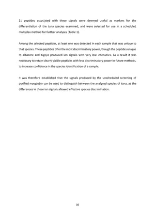 30
21 peptides associated with these signals were deemed useful as markers for the
differentiation of the tuna species examined, and were selected for use in a scheduled
multiplex method for further analyses (Table 1).
Among the selected peptides, at least one was detected in each sample that was unique to
that species. These peptides offer the most discriminatory power, though the peptides unique
to albacore and bigeye produced ion signals with very low intensities. As a result it was
necessary to retain clearly visible peptides with less discriminatory power in future methods,
to increase confidence in the species identification of a sample.
It was therefore established that the signals produced by the unscheduled screening of
purified myoglobin can be used to distinguish between the analysed species of tuna, as the
differences in these ion signals allowed effective species discrimination.
 