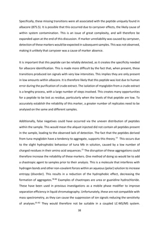 38
Specifically, these missing transitions were all associated with the peptide uniquely found in
albacore (875.5). It is possible that this occurred due to carryover effects, the likely cause of
within system contamination. This is an issue of great complexity, and will therefore be
expanded upon at the end of this discussion. If marker unreliability was caused by carryover,
detection of these markers would be expected in subsequent samples. This was not observed,
making it unlikely that carryover was a cause of marker absence.
It is important that this peptide can be reliably detected, as it creates the specificity needed
for albacore identification. This is made more difficult by the fact that, when present, these
transitions produced ion signals with very low intensities. This implies they are only present
in low amounts within albacore. It is therefore likely that this peptide was lost due to human
error during the purification of crude extract. The isolation of myoglobin from a crude extract
is a lengthy process, with a large number of steps involved. This creates many opportunities
for a peptide to be lost as residue, particularly when the levels of that peptide are low. To
accurately establish the reliability of this marker, a greater number of replicates need to be
analysed on the same and different samples.
Additionally, false negatives could have occurred via the uneven distribution of peptides
within the sample. This would mean the aliquot injected did not contain all peptides present
in the sample, leading to the observed lack of detection. The fact that the peptides derived
from tuna myoglobin have a tendency to aggregate, supports this theory.77 This occurs due
to the slight hydrophobic behaviour of tuna Mb in solution, caused by a low number of
charged residues in their amino acid sequences.77 The disruption of these aggregations could
therefore increase the reliability of these markers. One method of doing so would be to add
a chaotropic agent to samples prior to their analysis. This is a molecule that interferes with
hydrogen bonds and other non-covalent forces within an aqueous (polar) solution to increase
entropy (disorder). This results in a reduction of the hydrophobic effect, decreasing the
formation of aggregates.78-80
Examples of chaotropes are urea or guanidine hydrochloride.
These have been used in previous investigations as a mobile phase modifier to improve
separation efficiency in liquid chromatography. Unfortunately, these are not compatible with
mass spectrometry, as they can cause the suppression of ion signals reducing the sensitivity
of analyses.81-82
They would therefore not be suitable in a coupled LC-MS/MS system.
 