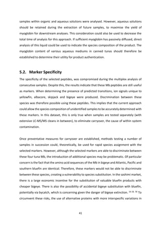 41
samples within organic and aqueous solutions were analysed. However, aqueous solutions
should be retained during the extraction of future samples, to maximise the yield of
myoglobin for downstream analyses. This consideration could also be used to decrease the
total time of analysis for this approach. If sufficient myoglobin has passively diffused, direct
analysis of this liquid could be used to indicate the species composition of the product. The
myoglobin content of various aqueous mediums in canned tunas should therefore be
established to determine their utility for product authentication.
5.2. Marker Specificity
The specificity of the selected peptides, was compromised during the multiplex analysis of
consecutive samples. Despite this, the results indicate that these Mb peptides are still useful
as markers. When determining the presence of predicted transitions, ion signals unique to
yellowfin, albacore, skipjack and bigeye were produced. Discrimination between these
species was therefore possible using these peptides. This implies that the current approach
could allow the species composition of unidentified samples to be accurately determined with
these markers. In this dataset, this is only true when samples are tested separately (with
extensive LC-MS/MS cleans in between), to eliminate carryover, the cause of within system
contamination.
Once preventative measures for carryover are established, methods testing a number of
samples in succession could, theoretically, be used for rapid species assignment with the
selected markers. However, although the selected markers are able to discriminate between
these four tuna Mb, the introduction of additional species may be problematic. Of particular
concern is the fact that the amino acid sequences of the Mb in bigeye and Atlantic, Pacific and
southern bluefin are identical. Therefore, these markers would not be able to discriminate
between these species, creating a vulnerability to species substitution. In the sashimi market,
there is a large economic incentive for the substitution of valuable bluefin products with
cheaper bigeye. There is also the possibility of accidental bigeye substitution with bluefin,
potentially via bycatch, which is concerning given the danger of bigeye extinction. 16-18, 56
To
circumvent these risks, the use of alternative proteins with more interspecific variations in
 