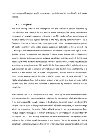 42
their amino acid residues would be necessary, to distinguish between bluefin and bigeye
species.
5.2.1.Carryover
The main limiting factor in this investigation was the removal of peptide specificity by
contamination. The fact that this was sourced within the LC-MS/MS system, confirms the
occurrence of carryover, a cause of systematic error. This can be defined as the transfer of
material from previously injected samples to the next, causing contamination.85
This is
frequently observed in contemporary mass spectrometry, since the development of systems
of greater sensitivity, with certain organic substances detectable at levels around 1 fg
(1 x 1015
g).86
This means that even small amounts of carryover can produce ion signals via LC-
MS/MS, causing false positives and negatives.87 In the current context, this could result in
incorrect species assignment, when analysing samples of unknown origin. It is therefore
necessary that the mechanisms that cause carryover be considered, before ways to reduce
and eliminate it are determined. This would aid the development of this technique for tuna
authentication, as well as enhance chromatography and tandem mass spectrometry as a
whole. It is worth noting that carryover, though present, was not a critical issue when red
meat samples were studied on the same LC-MS/MS system, with the same approach.63
This
has two implications: first, that a certain amount of carryover is an issue universal to the
system used; and second, that carryover is exacerbated by properties intrinsic to tuna
myoglobin.
The carryover specific to the system is most likely caused by the retention of residue from
previous samples. This is commonly observed within the auto-sampler of LC-MS/MS systems.
It can also be caused by analytes trapped in dead volume (i.e. empty space) elsewhere in the
system. This can occur in poorly fitted connections between components, or due to damage
within the components themselves. When a blank sample is run, carryover resulting from
residue is reported to appear as mimicry of the previous chromatogram, which dilutes with
subsequent runs.88
This is a fitting description of the carryover observed in the present study,
indicating that residual sample is retained in the system. This can be avoided by running
samples on an alternative system. The current system could also be deconstructed, followed
 