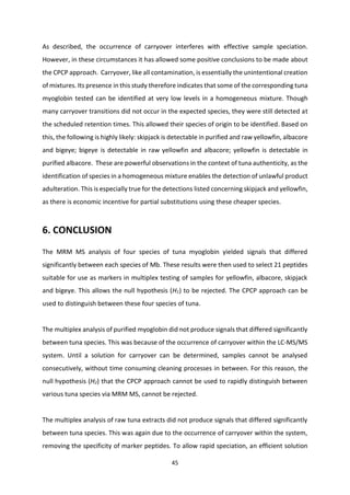 45
As described, the occurrence of carryover interferes with effective sample speciation.
However, in these circumstances it has allowed some positive conclusions to be made about
the CPCP approach. Carryover, like all contamination, is essentially the unintentional creation
of mixtures. Its presence in this study therefore indicates that some of the corresponding tuna
myoglobin tested can be identified at very low levels in a homogeneous mixture. Though
many carryover transitions did not occur in the expected species, they were still detected at
the scheduled retention times. This allowed their species of origin to be identified. Based on
this, the following is highly likely: skipjack is detectable in purified and raw yellowfin, albacore
and bigeye; bigeye is detectable in raw yellowfin and albacore; yellowfin is detectable in
purified albacore. These are powerful observations in the context of tuna authenticity, as the
identification of species in a homogeneous mixture enables the detection of unlawful product
adulteration. This is especially true for the detections listed concerning skipjack and yellowfin,
as there is economic incentive for partial substitutions using these cheaper species.
6. CONCLUSION
The MRM MS analysis of four species of tuna myoglobin yielded signals that differed
significantly between each species of Mb. These results were then used to select 21 peptides
suitable for use as markers in multiplex testing of samples for yellowfin, albacore, skipjack
and bigeye. This allows the null hypothesis (H1) to be rejected. The CPCP approach can be
used to distinguish between these four species of tuna.
The multiplex analysis of purified myoglobin did not produce signals that differed significantly
between tuna species. This was because of the occurrence of carryover within the LC-MS/MS
system. Until a solution for carryover can be determined, samples cannot be analysed
consecutively, without time consuming cleaning processes in between. For this reason, the
null hypothesis (H2) that the CPCP approach cannot be used to rapidly distinguish between
various tuna species via MRM MS, cannot be rejected.
The multiplex analysis of raw tuna extracts did not produce signals that differed significantly
between tuna species. This was again due to the occurrence of carryover within the system,
removing the specificity of marker peptides. To allow rapid speciation, an efficient solution
 