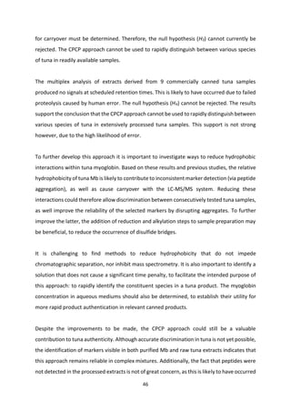 46
for carryover must be determined. Therefore, the null hypothesis (H3) cannot currently be
rejected. The CPCP approach cannot be used to rapidly distinguish between various species
of tuna in readily available samples.
The multiplex analysis of extracts derived from 9 commercially canned tuna samples
produced no signals at scheduled retention times. This is likely to have occurred due to failed
proteolysis caused by human error. The null hypothesis (H4) cannot be rejected. The results
support the conclusion that the CPCP approach cannot be used to rapidly distinguish between
various species of tuna in extensively processed tuna samples. This support is not strong
however, due to the high likelihood of error.
To further develop this approach it is important to investigate ways to reduce hydrophobic
interactions within tuna myoglobin. Based on these results and previous studies, the relative
hydrophobicity of tuna Mb is likely to contribute to inconsistent marker detection (via peptide
aggregation), as well as cause carryover with the LC-MS/MS system. Reducing these
interactions could therefore allow discrimination between consecutively tested tuna samples,
as well improve the reliability of the selected markers by disrupting aggregates. To further
improve the latter, the addition of reduction and alkylation steps to sample preparation may
be beneficial, to reduce the occurrence of disulfide bridges.
It is challenging to find methods to reduce hydrophobicity that do not impede
chromatographic separation, nor inhibit mass spectrometry. It is also important to identify a
solution that does not cause a significant time penalty, to facilitate the intended purpose of
this approach: to rapidly identify the constituent species in a tuna product. The myoglobin
concentration in aqueous mediums should also be determined, to establish their utility for
more rapid product authentication in relevant canned products.
Despite the improvements to be made, the CPCP approach could still be a valuable
contribution to tuna authenticity. Although accurate discrimination in tuna is not yet possible,
the identification of markers visible in both purified Mb and raw tuna extracts indicates that
this approach remains reliable in complex mixtures. Additionally, the fact that peptides were
not detected in the processed extracts is not of great concern, as this is likely to have occurred
 