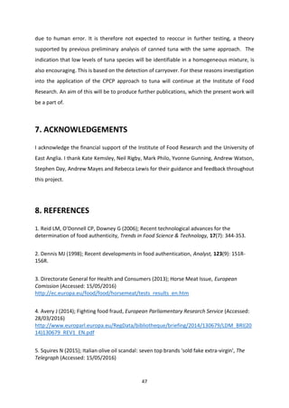 47
due to human error. It is therefore not expected to reoccur in further testing, a theory
supported by previous preliminary analysis of canned tuna with the same approach. The
indication that low levels of tuna species will be identifiable in a homogeneous mixture, is
also encouraging. This is based on the detection of carryover. For these reasons investigation
into the application of the CPCP approach to tuna will continue at the Institute of Food
Research. An aim of this will be to produce further publications, which the present work will
be a part of.
7. ACKNOWLEDGEMENTS
I acknowledge the financial support of the Institute of Food Research and the University of
East Anglia. I thank Kate Kemsley, Neil Rigby, Mark Philo, Yvonne Gunning, Andrew Watson,
Stephen Day, Andrew Mayes and Rebecca Lewis for their guidance and feedback throughout
this project.
8. REFERENCES
1. Reid LM, O'Donnell CP, Downey G (2006); Recent technological advances for the
determination of food authenticity, Trends in Food Science & Technology, 17(7): 344-353.
2. Dennis MJ (1998); Recent developments in food authentication, Analyst, 123(9): 151R-
156R.
3. Directorate General for Health and Consumers (2013); Horse Meat Issue, European
Comission (Accessed: 15/05/2016)
http://ec.europa.eu/food/food/horsemeat/tests_results_en.htm
4. Avery J (2014); Fighting food fraud, European Parliamentary Research Service (Accessed:
28/03/2016)
http://www.europarl.europa.eu/RegData/bibliotheque/briefing/2014/130679/LDM_BRI(20
14)130679_REV1_EN.pdf
5. Squires N (2015); Italian olive oil scandal: seven top brands 'sold fake extra-virgin', The
Telegraph (Accessed: 15/05/2016)
 