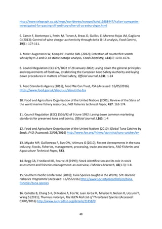 48
http://www.telegraph.co.uk/news/worldnews/europe/italy/11988947/Italian-companies-
investigated-for-passing-off-ordinary-olive-oil-as-extra-virgin.html
6. Camin F, Bontempo L, Perini M, Tonon A, Breas O, Guillou C, Moreno-Rojas JM, Gagliano
G (2013); Control of wine vinegar authenticity through delta O-18 analysis, Food Control,
29(1): 107-111.
7. Meier-Augenstein W, Kemp HF, Hardie SML (2012); Detection of counterfeit scotch
whisky by H-2 and O-18 stable isotope analysis, Food Chemistry, 133(3): 1070-1074.
8. Council Regulation (EC) 178/2002 of 28 January 2002; Laying down the general principles
and requirements of food law, establishing the European Food Safety Authority and laying
down procedures in matters of food safety, Official Journal, L031: 1-24
9. Food Standards Agency (2016); Food We Can Trust, FSA (Accessed: 15/05/2016)
https://www.food.gov.uk/about-us/about-the-fsa
10. Food and Agriculture Organisation of the United Nations (2005); Review of the State of
the world marine fishery resources, FAO Fisheries technical Paper, 457: 163-174.
11. Council Regulation (EEC) 1536/92 of 9 June 1992: Laying down common marketing
standards for preserved tuna and bonito, Official Journal, L163: 1-4
12. Food and Agriculture Organisation of the United Nations (2010); Global Tuna Catches by
Stock, FAO (Accessed: 23/03/2016) http://www.fao.org/fishery/statistics/tuna-catches/en
13. Miyake MP, Guillotreau P, Sun CW, Ishimura G (2010); Recent deveopments in the tuna
industry; Stocks, fisheries, management, processing, trade and markets, FAO Fisheries and
Aquaculture Technical Paper, 543.
14. Begg GA, Friedland KD, Pearce JB (1999); Stock identification and its role in stock
assessment and fisheries management: an overview, Fisheries Research, 43(1-3): 1-8.
15. Southern Pacific Conference (2010); Tuna Species caught in the WCPO, SPC Oceanic
Fisheries Programme (Accessed: 15/05/2016) http://www.spc.int/oceanfish/en/tuna-
fisheries/tuna-species
16. Collette B, Chang S-K, Di Natale A, Fox W, Juan Jorda M, Miyabe N, Nelson R, Uozumi Y,
Wang S (2011); Thunnus maccoyii, The IUCN Red List of Threatened Species (Accessed:
03/05/2016) http://www.iucnredlist.org/details/21858/0
 