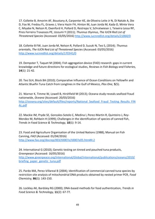 49
17. Collette B, Amorim AF, Boustany A, Carpenter KE, de Oliveira Leite Jr N, Di Natale A, Die
D, Fox W, Fredou FL, Graves J, Viera Hazin FH, Hinton M, Juan Jorda M, Kada O, Minte Vera
C, Miyabe N, Nelson R, Oxenford H, Pollard D, Restrepo V, Schratwieser J, Teixeira Lessa RP,
Pires Ferreira Travassos PE, Uozumi Y (2011); Thunnus thynnus, The IUCN Red List of
Threatened Species (Accessed: 03/05/2016) http://www.iucnredlist.org/details/21860/0
18. Collette B FW, Juan Jorda M, Nelson R, Pollard D, Suzuki N, Teo S, (2014); Thunnus
orientalis, The IUCN Red List of Threatened Species (Accessed: 03/05/2016)
http://www.iucnredlist.org/details/170341/0
19. Dempster T, Taquet M (2004); Fish aggregation device (FAD) research: gaps in current
knowledge and future directions for ecological studies, Reviews in Fish Biology and Fisheries,
14(1): 21-42.
20. Teo SLH, Block BA (2010); Comparative Influence of Ocean Conditions on Yellowfin and
Atlantic Bluefin Tuna Catch from Longlines in the Gulf of Mexico, Plos One, 5(5).
21. Warner K, Timme W, Lowell B, Hirshfield M (2013); Oceana study reveals seafood fraud
nationwide, Oceana (Accessed: 20/03/2016)
http://oceana.org/sites/default/files/reports/National_Seafood_Fraud_Testing_Results_FIN
AL.pdf
22. Mackie IM, Pryde SE, Gonzales-Sotelo C, Medina I, Perez-Martin R, Quinteiro J, Rey-
Mendez M, Rehbein H (1999); Challenges in the identification of species of canned fish,
Trends in Food Science & Technology, 10(1): 9-14.
23. Food and Agriculture Organisation of the United Nations (1988); Manual on Fish
Canning, FAO (Accessed: 01/04/2016)
http://www.fao.org/docrep/003/t0007e/t0007e05.htm#4.2
24. International G (2010); Genetic testing on tinned and pouched tuna products,
Greenpeace (Accessed: 16/05/2016)
http://www.greenpeace.org/international/Global/international/publications/oceans/2010/
briefing_paper_genetic_tuna.pdf
25. Pardo MA, Perez-Villareal B (2004); Identification of commercial canned tuna species by
restriction site analysis of mitochondrial DNA products obtained by nested primer PCR, Food
Chemistry, 86(1): 143-150.
26. Lockley AK, Bardsley RG (2000); DNA-based methods for food authentication, Trends in
Food Science & Technology, 11(2): 67-77.
 