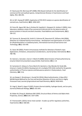 50
27. Rasmussen RS, Morrissey MT (2008); DNA-Based methods for the identification of
commercial fish and seafood species, Comprehensive Reviews in Food Science and Food
Safety, 7(3): 280-295.
28. Lin WF, Hwang DF (2007); Application of PCR-RFLP analysis on species identification of
canned tuna, Food Control, 18(9): 1050-1057.
29. Poms RE, Agazzi ME, Bau A, Brohee M, Capelletti C, Norgaard JV, Anklam E (2005); Inter-
laboratory validation study of five commercial ELISA test kits for the determination of
peanut proteins in biscuits and dark chocolate, Food Additives and Contaminants, 22(2):
104-112.
30. Tyreman AL, Bonwick GA, Smith CJ, Coleman RC, Beaumont PC, Williams JHH (2004);
Detection of irradiated food by immunoassay - development and optimization of an ELISA
for dihydrothymidine in irradiated prawns, International Journal of Food Science and
Technology, 39(5): 533-540.
31. Stave JW (2002); Protein immunoassay methods for detection of biotech crops:
Applications, limitations, and practical considerations, Journal of Aoac International, 85(3):
780-786.
32. Asensio L, Gonzalez I, Garcia T, Martin R (2008); Determination of food authenticity by
enzyme-linked immunosorbent assay (ELISA), Food Control, 19(1): 1-8.
33. Santaclara FJ, Velasco A, Perez-Martin RI, Quinteiro J, Rey-Mendez M, Pardo MA,
Jimenez E, Sotelo CG (2015); Development of a multiplex PCR-ELISA method for the genetic
authentication of Thunnus species and Katsuwonus pelamis in food products, Food
Chemistry, 180: 9-16.
34. von Bargen C, Brockmeyer J, Humpf HU (2014); Meat Authentication: A New HPLC-
MS/MS Based Method for the Fast and Sensitive Detection of Horse and Pork in Highly
Processed Food, Journal of Agricultural and Food Chemistry, 62(39): 9428-9435.
35. Vogt G, Woell S, Argos P (1997); Protein thermal stability, hydrogen bonds, and ion pairs,
Journal of Molecular Biology, 269(4): 631-643.
36. Blaber M, Zhang XJ, Matthews BW (1993); Structural Basis of Amino-acid Alpha-Helix
Propensity, Science, 260(5114): 1637-1640.
37. Premanandh J (2013); Horse meat scandal - A wake-up call for regulatory authorities,
Food Control, 34(2): 568-569.
 