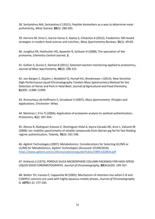 51
38. Sentandreu MA, Sentandreu E (2011); Peptide biomarkers as a way to determine meat
authenticity, Meat Science, 89(3): 280-285.
39. Herrero M, Simo C, Garcia-Canas V, Ibanez E, Cifuentes A (2012); Foodomics: MS-based
strategies in modern food science and nutrition, Mass Spectrometry Reviews, 31(1): 49-69.
40. Jungblut PR, Holzhutter HG, Apweiler R, Schluter H (2008); The speciation of the
proteome, Chemistry Central Journal, 2.
41. Gallien S, Duriez E, Domon B (2011); Selected reaction monitoring applied to proteomics,
Journal of Mass Spectrometry, 46(3): 298-312.
42. von Bargen C, Dojahn J, Waidelich D, Humpf HU, Brockmeyer J (2013); New Sensitive
High-Performance Liquid Chromatography Tandem Mass Spectrometry Method for the
Detection of Horse and Pork in Halal Beef, Journal of Agricultural and Food Chemistry,
61(49): 11986-11994.
43. Anonymous de Hoffmann E, Stroobant V (2007); Mass Spectrometry: Priciples and
Applications, Chichester: Wiley
44. Martinez I, Friis TJ (2004); Application of proteome analysis to seafood authentication,
Proteomics, 4(2): 347-354.
45. Alonso R, Rodriguez-Estevez V, Dominguez-Vidal A, Ayora-Canada MJ, Arce L, Valcarel M
(2008); Ion mobility spectrometry of volatile compounds from Iberian pig fat for fast feeding
regime authentication, Talanta, 76(3): 591-596.
46. Agilent Technologies (2007); Metabolomics: Considerations for Selecting GC/MS or
LC/MS for Metabolomics, Agilent Technologies (Accessed: 07/04/2016)
https://www.agilent.com/cs/library/selectionguide/Public/5989-6328EN.pdf
47. Kirkland JJ (1973); POROUS SILICA MICROSPHERE COLUMN PACKINGS FOR HIGH-SPEED
LIQUID-SOLID CHROMATOGRAPHY, Journal of Chromatography, 83(AUG29): 149-167.
48. Walter TH, Iraneta P, Capparella M (2005); Mechanism of retention loss when C-8 and
C18HPLC columns are used with highly aqueous mobile phases, Journal of Chromatography
A, 1075(1-2): 177-183.
 