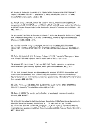52
49. Snyder LR, Dolan JW, Gant JR (1979); GRADIENT ELUTION IN HIGH-PERFORMANCE
LIQUID-CHROMATOGRAPHY .1. THEORETICAL BASIS FOR REVERSED-PHASE SYSTEMS,
Journal of Chromatography, 165(1): 3-30.
50. Yang Y, Zhang S, Howe K, Wilson DB, Moser F, Irwin D, Thannhauser TW (2007); A
comparison of nLC-ESI-MS/MS and nLC-MALDI-MS/MS for GeLC-based protein identification
and iTRAQ-based shotgun quantitative proteomics, Journal of biomolecular techniques : JBT,
18(4): 226-237.
51. Mazzeo MF, De Giulio B, Guerriero G, Ciarcia G, Malorni A, Russo GL, Siciliano RA (2008);
Fish Authentication by MALDI-TOF Mass Spectrometry, Journal of Agricultural and Food
Chemistry, 56(23): 11071-11076.
52. Fenn JB, Mann M, Meng CK, Wong SF, Whitehouse CM (1989); ELECTROSPRAY
IONIZATION FOR MASS-SPECTROMETRY OF LARGE BIOMOLECULES, Science, 246(4926): 64-
71.
53. Taylor AJ, Linforth R, Weir O, Hutton T, Green B (1993); Potential of Electrospray Mass
Spectrometry for Meat Pigment Identification, Meat Science, 33(1): 75-83.
54. Marshall AG, Hendrickson CL, Jackson GS (1998); Fourier transform ion cyclotron
resonance mass spectrometry: A primer, Mass Spectrometry Reviews, 17(1): 1-35.
55. Shi SDH, Drader JJ, Freitas MA, Hendrickson CL, Marshall AG (2000); Comparison and
interconversion of the two most common frequency-to-mass calibration functions for
Fourier transform ion cyclotron resonance mass spectrometry, International Journal of Mass
Spectrometry, 195: 591-598.
56. Miller PE, Denton MB (1986); THE QUADRUPOLE MASS FILTER - BASIC OPERATING
CONCEPTS, Journal of Chemical Education, 63(7): 617-622.
57. Batey JH (2014); The physics and technology of quadrupole mass spectrometers,
Vacuum, 101: 410-415.
58. Wells JM, McLuckey SA, Collision-induced dissociation (CID) of peptides and proteins. In
Biological Mass Spectrometry, Burlingame, A. L., Ed. 2005; Vol. 402, pp 148-185.
59. Murray KK, Boyd RK, Eberlin MN, Langley GJ, Li L, Naito Y (2013); Definitions of terms
relating to mass spectrometry (IUPAC Recommendations 2013), Pure and Applied Chemistry,
85(7): 1515-1609.
 