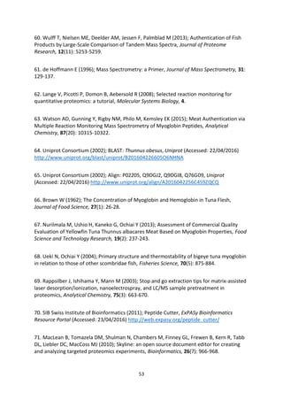 53
60. Wulff T, Nielsen ME, Deelder AM, Jessen F, Palmblad M (2013); Authentication of Fish
Products by Large-Scale Comparison of Tandem Mass Spectra, Journal of Proteome
Research, 12(11): 5253-5259.
61. de Hoffmann E (1996); Mass Spectrometry: a Primer, Journal of Mass Spectrometry, 31:
129-137.
62. Lange V, Picotti P, Domon B, Aebersold R (2008); Selected reaction monitoring for
quantitative proteomics: a tutorial, Molecular Systems Biology, 4.
63. Watson AD, Gunning Y, Rigby NM, Philo M, Kemsley EK (2015); Meat Authentication via
Multiple Reaction Monitoring Mass Spectrometry of Myoglobin Peptides, Analytical
Chemistry, 87(20): 10315-10322.
64. Uniprot Consortium (2002); BLAST: Thunnus obesus, Uniprot (Accessed: 22/04/2016)
http://www.uniprot.org/blast/uniprot/B201604226605O6NHNA
65. Uniprot Consortium (2002); Align: P02205, Q9DGJ2, Q9DGI8, Q76G09, Uniprot
(Accessed: 22/04/2016) http://www.uniprot.org/align/A2016042256C4S9ZQCQ
66. Brown W (1962); The Concentration of Myoglobin and Hemoglobin in Tuna Flesh,
Journal of Food Science, 27(1): 26-28.
67. Nurilmala M, Ushio H, Kaneko G, Ochiai Y (2013); Assessment of Commercial Quality
Evaluation of Yellowfin Tuna Thunnus albacares Meat Based on Myoglobin Properties, Food
Science and Technology Research, 19(2): 237-243.
68. Ueki N, Ochiai Y (2004); Primary structure and thermostability of bigeye tuna myoglobin
in relation to those of other scombridae fish, Fisheries Science, 70(5): 875-884.
69. Rappsilber J, Ishihama Y, Mann M (2003); Stop and go extraction tips for matrix-assisted
laser desorption/ionization, nanoelectrospray, and LC/MS sample pretreatment in
proteomics, Analytical Chemistry, 75(3): 663-670.
70. SIB Swiss Institute of Bioinformatics (2011); Peptide Cutter, ExPASy Bioinformatics
Resource Portal (Accessed: 23/04/2016) http://web.expasy.org/peptide_cutter/
71. MacLean B, Tomazela DM, Shulman N, Chambers M, Finney GL, Frewen B, Kern R, Tabb
DL, Liebler DC, MacCoss MJ (2010); Skyline: an open source document editor for creating
and analyzing targeted proteomics experiments, Bioinformatics, 26(7): 966-968.
 