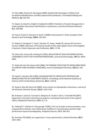 54
72. Silva AMN, Vitorino R, Domingues MRM, Spickett CM, Domingues P (2013); Post-
translational Modifications and Mass Spectrometry Detection, Free Radical Biology and
Medicine, 65: 925-941.
73. Siepen JA, Keevil EJ, Knight D, Hubbard SJ (2007); Prediction of missed cleavage sites in
tryptic peptides aids protein identification in proteomics, Journal of Proteome Research,
6(1): 399-408.
74. Pexa A, Fischer K, Deussen A, Henle T (2008); Homocysteine in food, European Food
Research and Technology, 226(4): 933-935.
75. Adachi K, Yamaguchi T, Yang Y, Konitzer PT, Pang J, Reddy KS, Ivanova M, Ferrone F,
Surrey S (2000); Expression of functional soluble human alpha-globin chains of hemoglobin
in bacteria, Protein Expression and Purification, 20(1): 37-44.
76. Collins DS, Unanue ER, Harding CV (1991); REDUCTION OF DISULFIDE BONDS WITHIN
LYSOSOMES IS A KEY STEP IN ANTIGEN PROCESSING, Journal of Immunology, 147(12): 4054-
4059.
77. Watts DA, Rice RH, Brown WD (1980); THE PRIMARY STRUCTURE OF MYOGLOBIN FROM
YELLOWFIN TUNA (THUNNUS-ALBACARES), Journal of Biological Chemistry, 255(22): 916-
924.
78. Hatefi Y, Hanstein WG (1969); SOLUBILIZATION OF PARTICULATE PROTEINS AND
NONELECTROLYTES BY CHAOTROPIC AGENTS, Proceedings of the National Academy of
Sciences of the United States of America, 62(4): 1129-&.
79. Zangi R, Zhou RH, Berne BJ (2009); Urea's Action on Hydrophobic Interactions, Journal of
the American Chemical Society, 131(4): 1535-1541.
80. Arakawa T, Ejima D, Tsumoto K, Obeyama N, Tanaka Y, Kita Y, Timasheff SN (2007);
Suppression of protein interactions by arginine: A proposed mechanism of the arginine
effects, Biophysical Chemistry, 127(1-2): 1-8.
81. Takahashi T, Hoshino H, Yotsuyanagi T (2001); The use of water structure breakers, urea
and guanidium chloride, new mobile phase modifiers in reversed-phase partition high-
performance liquid chromatography, Analytical Sciences, 17(7): 847-851.
82. Annesley TM (2003); Ion suppression in mass spectrometry, Clinical Chemistry, 49(7):
1041-1044.
 