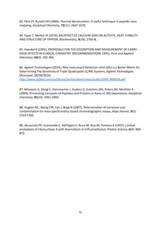 55
83. Park ZY, Russell DH (2000); Thermal denaturation: A useful technique in peptide mass
mapping, Analytical Chemistry, 72(11): 2667-2670.
84. Sipos T, Merkel JR (1970); AN EFFECT OF CALCIUM IONS ON ACTIVITY, HEAT STABILITY,
AND STRUCTURE OF TRYPSIN, Biochemistry, 9(14): 2766-&.
85. Haeckel R (1991); PROPOSALS FOR THE DESCRIPTION AND MEASUREMENT OF CARRY-
OVER EFFECTS IN CLINICAL-CHEMISTRY (RECOMMENDATIONS 1991), Pure and Applied
Chemistry, 63(2): 302-306.
86. Agilent Technologies (2014); Why Instrument Detection Limit (IDL) is a Better Metric for
Determining The Sensitivity of Triple Quadrupole LC/MS Systems, Agilent Technologies
(Accessed: 28/04/2016)
http://www.agilent.com/cs/library/technicaloverviews/public/5991-4089EN.pdf
87. Mitulovic G, Stingl C, Steinmacher I, Hudecz O, Hutchins JRA, Peters JM, Mechtler K
(2009); Preventing Carryover of Peptides and Proteins in Nano LC-MS Separations, Analytical
Chemistry, 81(14): 5955-5960.
88. Hughes NC, Wong EYK, Fan J, Bajaj N (2007); Determination of carryover and
contamination for mass spectrometry-based chromatographic assays, Aaps Journal, 9(3):
E353-E360.
89. deLaureto PP, Scaramella E, DeFilippis V, Bruix M, Rico M, Fontana A (1997); Limited
proteolysis of ribonuclease A with thermolysin in trifluoroethanol, Protein Science, 6(4): 860-
872.
 