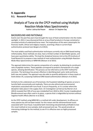 56
9. Appendix
9.1. Research Proposal
Analysis of Tuna via the CPCP method using Multiple
Reaction Mode Mass Spectrometry
Author: Joshua Kai Peazer Advisor: Dr Stephen Day
BACKGROUND AND RATIONALE
Events over the past few years have brought the issue of food contamination into the media
spotlight. In 2013, it was discovered that an array of beef products in Europe contained or
consisted entirely of undeclared horse meat. The implications of this were catastrophic for
financial, health, ethical and religious reasons, accenting a flaws in current food
authentication protocol (von Bargen et al 2013).
The most widely used food authentication techniques currently rely on DNA-based testing.
Unfortunately, these methods are slow, have a limited number of identifiable species, and
have poor quantitative ability. This lead the Analytical Sciences Unit at the IFR (Institute of
Food Research) to propose a new method of meat authentication using Multiple-Reaction-
Mode Mass Spectrometry or MRM MS (Watson et al 2015).
The approach determines the species composition of a sample, by detecting its constituent
ratio of peptide markers. These peptides correspond to proteins characteristic of a single
species, allowing identification. This process can be referred to as the CPCP method for
concision. The technique has proven effective in identifying beef, pork, lamb and horse,
both raw and cooked. The approach was also able to quantify adulterants in these meats at
levels below 1%, surpassing traditional DNA-based authentication (Watson et al 2015).
Similarly to the undeclared use of horsemeat, the fraudulent labelling of species as tuna is
harmful both economically and medically. There are also ethical and environmental
implications associated with tuna fraud. It occurs frequently, as it is unclear where the
deception takes place in the supply chain. An investigation carried out by Warner et al.
(2013) revealed that 59% of tuna was mislabelled from 2010 to 2012. Escolar (Lepidocybium
flavobrunneum) was often used in its place, a species that is indigestible by humans without
negative health effects (Warner et al 2013).
As the CPCP method using MRM MS is a method still under development, its efficacy on
many species has still not been tested. For this reason and the aforementioned issues
associated with Tuna fraud, it would be both interesting and potentially profitable to test
this novel method on tuna samples, both processed and raw. This would provide an
interesting challenge for the method, to see if it is effective even on highly processed
samples.
 