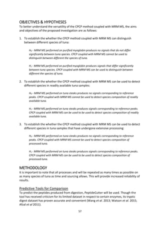 57
OBJECTIVES & HYPOTHESES
To better understand the versatility of the CPCP method coupled with MRM MS, the aims
and objectives of the proposed investigation are as follows:
1. To establish the whether the CPCP method coupled with MRM MS can distinguish
between different species of tuna:
H0 - MRM MS performed on purified myoglobin produces no signals that do not differ
significantly between tuna species. CPCP coupled with MRM MS cannot be used to
distinguish between different the species of tuna.
H1 - MRM MS performed on purified myoglobin produces signals that differ significantly
between tuna species. CPCP coupled with MRM MS can be used to distinguish between
different the species of tuna.
2. To establish the whether the CPCP method coupled with MRM MS can be used to detect
different species in readily available tuna samples:
H0 - MRM MS performed on tuna steaks produces no signals corresponding to reference
peaks. CPCP coupled with MRM MS cannot be used to detect species composition of readily
available tuna.
H1 - MRM MS performed on tuna steaks produces signals corresponding to reference peaks.
CPCP coupled with MRM MS can be used to be used to detect species composition of readily
available tuna.
3. To establish the whether the CPCP method coupled with MRM MS can be used to detect
different species in tuna samples that have undergone extensive processing:
H0 - MRM MS performed on tuna steaks produces no signals corresponding to reference
peaks. CPCP coupled with MRM MS cannot be used to detect species composition of
processed tuna.
H1 - MRM MS performed on tuna steaks produces signals corresponding to reference peaks.
CPCP coupled with MRM MS can be used to be used to detect species composition of
processed tuna.
METHODOLOGY
It is important to note that all processes and will be repeated as many times as possible on
as many species of tuna as time and sourcing allows. This will provide increased reliability of
results.
Predictive Tools for Comparison
To predict the peptides produced from digestion, PeptideCutter will be used. Though the
tool has received criticism for its limited dataset in respect to certain enzymes, its tryptic
digest dataset has proven accurate and convenient (Wang et al. 2013; Watson et al. 2015;
Afzal et al 2011).
 
