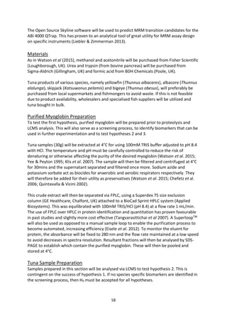 58
The Open Source Skyline software will be used to predict MRM transition candidates for the
ABI 4000 QTrap. This has proven to an analytical tool of great utility for MRM assay design
on specific instruments (Liebler & Zimmerman 2013).
Materials
As in Watson et al (2015), methanol and acetonitrile will be purchased from Fisher Scientific
(Loughborough, UK). Urea and trypsin (from bovine pancreas) will be purchased from
Sigma-Aldrich (Gillingham, UK) and formic acid from BDH Chemicals (Poole, UK).
Tuna products of various species, namely yellowfin (Thunnus albacares), albacore (Thunnus
alalunga), skipjack (Katsuwonus pelamis) and bigeye (Thunnus obesus), will preferably be
purchased from local supermarkets and fishmongers to avoid waste. If this is not feasible
due to product availability, wholesalers and specialised fish suppliers will be utilized and
tuna bought in bulk.
Purified Myoglobin Preparation
To test the first hypothesis, purified myoglobin will be prepared prior to proteolysis and
LCMS analysis. This will also serve as a screening process, to identify biomarkers that can be
used in further experimentation and to test hypotheses 2 and 3.
Tuna samples (30g) will be extracted at 4°C for using 100mM TRIS buffer adjusted to pH 8.4
with HCl. The temperature and pH must be carefully controlled to reduce the risk of
denaturing or otherwise affecting the purity of the desired myoglobin (Watson et al. 2015;
Yee & Peyton 1995; Klis et al. 2007). The sample will then be filtered and centrifuged at 4°C
for 30mins and the supernatant separated and filtered once more. Sodium azide and
potassium sorbate act as biocides for anaerobic and aerobic respirators respectively. They
will therefore be added for their utility as preservatives (Watson et al. 2015; Chefetz et al.
2006; Quintavalla & Vicini 2002).
This crude extract will then be separated via FPLC, using a Superdex 75 size exclusion
column (GE Healthcare, Chalfont, UK) attached to a BioCad Sprint HPLC system (Applied
Biosystems). This was equilibrated with 100mM TRIS/HCl (pH 8.4) at a flow rate 1 mL/min.
The use of FPLC over HPLC in protein identification and quantitation has proven favourable
in past studies and slightly more cost effective (Tangvarasittichai et al 2007). A SuperloopTM
will also be used as opposed to a manual sample loop to enable the purification process to
become automated, increasing efficiency (Eisele et al. 2012). To monitor the eluent for
protein, the absorbance will be fixed to 280 nm and the flow rate maintained at a low speed
to avoid decreases in spectra resolution. Resultant fractions will then be analysed by SDS-
PAGE to establish which contain the purified myoglobin. These will then be pooled and
stored at 4°C.
Tuna Sample Preparation
Samples prepared in this section will be analysed via LCMS to test hypothesis 2. This is
contingent on the success of hypothesis 1. If no species specific biomarkers are identified in
the screening process, then H0 must be accepted for all hypotheses.
 