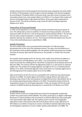 59
Samples of ground tuna will be prepared and extracted using a phosphate extraction buffer
(0.3 M KCl, 0.3 M phosphate at pH 6.5) again to prevent damage to the desired myoglobin
by controlling pH. Phosphate buffers in previous study, have been shown to produce more
extractable protein from meat samples (Nahar et al 2013). A 2 mL aliquot of the sample will
then be centrifuged briefly at high speed and 200 μL of the supernatant evaporated to
dryness at 50°C. This will be carried out using a Jouan RC 1022 centrifugal evaporator
(Watson et al. 2015).
Preparation of Processed Sample
In order to test hypotheses 3 a canning process will be mimicked using known species of
tuna. This will be kept as close to conditions in industrial canning as possible. Tuna will be
steamed at 100°C for 60 min or until its temperature reaches between 60-85°C. The fish will
then be water cooled and placed in a sealed container in a brine medium, then vacuum
sealed to replicate the conditions of a can. The container will then be heated once more for
2 hours then preferably pressure cooled (Warne 1988).
Sample Proteolysis
The tuna samples either raw or processed will be dissolved in 25 mM ammonium
bicarbonate prior to the rest of the proteolysis process. This step is the final difference in
the treatments of the purified myoglobin, the raw samples and the processed tuna samples.
Therefore for brevity, both shall be referred to as “the samples” or similar from this point
forward.
The samples will be heated to 95°C for 30 mins, then cooled. Urea will then be added to a
final concentration of 0.5M (Watson et al. 2015). Low concentrations of urea has been
shown to promote the unfolding which is beneficial in preparation for proteolysis (Schnarr &
Maurizot 1981). The solution will then be digested by trypsin in a 1:30 enzyme to substrate
weight ratio. The samples will undergo digestion overnight at 37°C as is standard protocol
(Watson et al. 2015). Accelerated digestion times could result in an improper digest due to
the heterogeneity of the samples (López-Ferrer D et al 2006).
High concentrations of salt and urea are incompatible with analysis by mass spectroscopy
(Gundry et al 2009). The tryptic digests will therefore undergo dilution with water and
desalting using a Strata-X 33μ reversed phase cartridge (Phenomenex, Macclesfield, UK), as
per standard operating procedure (Watson et al 2015). The desalted sample will then be
evaporated to dryness via centrifugal evaporation. Finally, the samples will then be made
ready for LC-MS/MS analysis by dissolving then in acetonitrile/ H2O (Watson et al 2015).
LC-MS/MS Analysis
Analysis will be carried out via high performance liquid chromatography coupled with
tandem mass spectrometry (HPLC-MS/MS). This will be conducted on an Agilent 1200 Rapid
Resolution LC system (Stockport UK) connected to an AB Sciex 400 QTrap triple quadrupole
mass spectrometer (Warrington UK). The capillary column used for chromatographic
separations will be a Phenomenex XB C18 reversed-phase column using a 300 μl/min at
40°C (Watson et al 2015). Temperature must be controlled at relatively high levels during
chromatographic separation to ensure a higher quality output (Blacker et al 2008). The
 