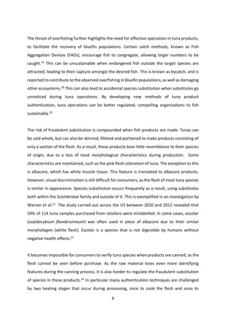 8
The threat of overfishing further highlights the need for effective speciation in tuna products,
to facilitate the recovery of bluefin populations. Certain catch methods, known as Fish
Aggregation Devices (FADs), encourage fish to congregate, allowing larger numbers to be
caught.19
This can be unsustainable when endangered fish outside the target species are
attracted, leading to their capture amongst the desired fish. This is known as bycatch, and is
reported to contribute to the observed overfishing in bluefin populations, as well as damaging
other ecosystems.20
This can also lead to accidental species substitution when substitutes go
unnoticed during tuna operations. By developing new methods of tuna product
authentication, tuna operations can be better regulated, compelling organisations to fish
sustainably.20
The risk of fraudulent substitution is compounded when fish products are made. Tunas can
be sold whole, but can also be skinned, filleted and portioned to make products consisting of
only a section of the flesh. As a result, these products bear little resemblance to their species
of origin, due to a loss of most morphological characteristics during production. Some
characteristics are maintained, such as the pink flesh coloration of tuna. The exception to this
is albacore, which has white muscle tissue. This feature is translated to albacore products.
However, visual discrimination is still difficult for consumers, as the flesh of most tuna species
is similar in appearance. Species substitution occurs frequently as a result, using substitutes
both within the Scombridae family and outside of it. This is exemplified in an investigation by
Warner et al.21
The study carried out across the US between 2010 and 2012 revealed that
59% of 114 tuna samples purchased from retailers were mislabelled. In some cases, escolar
(Lepidocybium flavobrunneum) was often used in place of albacore due to their similar
morphologies (white flesh). Escolar is a species that is not digestible by humans without
negative health effects.21
It becomes impossible for consumers to verify tuna species when products are canned, as the
flesh cannot be seen before purchase. As the raw material loses even more identifying
features during the canning process, it is also harder to regulate the fraudulent substitution
of species in these products.22 In particular many authentication techniques are challenged
by two heating stages that occur during processing, once to cook the flesh and once to
 