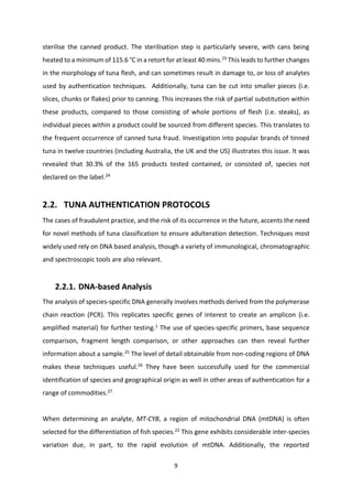 9
sterilise the canned product. The sterilisation step is particularly severe, with cans being
heated to a minimum of 115.6 °C in a retort for at least 40 mins.23
This leads to further changes
in the morphology of tuna flesh, and can sometimes result in damage to, or loss of analytes
used by authentication techniques. Additionally, tuna can be cut into smaller pieces (i.e.
slices, chunks or flakes) prior to canning. This increases the risk of partial substitution within
these products, compared to those consisting of whole portions of flesh (i.e. steaks), as
individual pieces within a product could be sourced from different species. This translates to
the frequent occurrence of canned tuna fraud. Investigation into popular brands of tinned
tuna in twelve countries (including Australia, the UK and the US) illustrates this issue. It was
revealed that 30.3% of the 165 products tested contained, or consisted of, species not
declared on the label.24
2.2. TUNA AUTHENTICATION PROTOCOLS
The cases of fraudulent practice, and the risk of its occurrence in the future, accents the need
for novel methods of tuna classification to ensure adulteration detection. Techniques most
widely used rely on DNA based analysis, though a variety of immunological, chromatographic
and spectroscopic tools are also relevant.
2.2.1. DNA-based Analysis
The analysis of species-specific DNA generally involves methods derived from the polymerase
chain reaction (PCR). This replicates specific genes of interest to create an amplicon (i.e.
amplified material) for further testing.1
The use of species-specific primers, base sequence
comparison, fragment length comparison, or other approaches can then reveal further
information about a sample.25
The level of detail obtainable from non-coding regions of DNA
makes these techniques useful.26
They have been successfully used for the commercial
identification of species and geographical origin as well in other areas of authentication for a
range of commodities.27
When determining an analyte, MT-CYB, a region of mitochondrial DNA (mtDNA) is often
selected for the differentiation of fish species.22
This gene exhibits considerable inter-species
variation due, in part, to the rapid evolution of mtDNA. Additionally, the reported
 