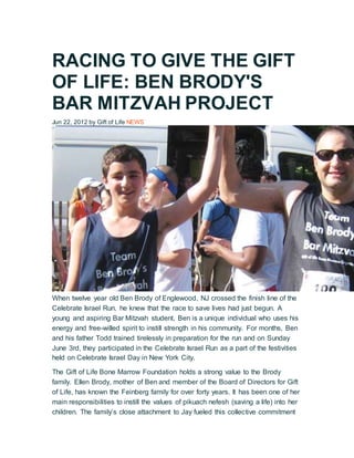 RACING TO GIVE THE GIFT
OF LIFE: BEN BRODY'S
BAR MITZVAH PROJECT
Jun 22, 2012 by Gift of Life NEWS
When twelve year old Ben Brody of Englewood, NJ crossed the finish line of the
Celebrate Israel Run, he knew that the race to save lives had just begun. A
young and aspiring Bar Mitzvah student, Ben is a unique individual who uses his
energy and free-willed spirit to instill strength in his community. For months, Ben
and his father Todd trained tirelessly in preparation for the run and on Sunday
June 3rd, they participated in the Celebrate Israel Run as a part of the festivities
held on Celebrate Israel Day in New York City.
The Gift of Life Bone Marrow Foundation holds a strong value to the Brody
family. Ellen Brody, mother of Ben and member of the Board of Directors for Gift
of Life, has known the Feinberg family for over forty years. It has been one of her
main responsibilities to instill the values of pikuach nefesh (saving a life) into her
children. The family’s close attachment to Jay fueled this collective commitment
 