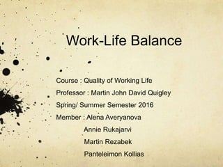 Work-Life Balance
Course : Quality of Working Life
Professor : Martin John David Quigley
Spring/ Summer Semester 2016
Member : Alena Averyanova
Annie Rukajarvi
Martin Rezabek
Panteleimon Kollias
 