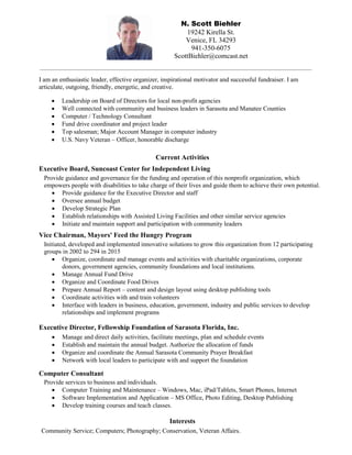 N. Scott Biehler
19242 Kirella St.
Venice, FL 34293
941-350-6075
ScottBiehler@comcast.net
I am an enthusiastic leader, effective organizer, inspirational motivator and successful fundraiser. I am
articulate, outgoing, friendly, energetic, and creative.
Current Activities
Executive Board, Suncoast Center for Independent Living
Provide guidance and governance for the funding and operation of this nonprofit organization, which
empowers people with disabilities to take charge of their lives and guide them to achieve their own potential.
 Provide guidance for the Executive Director and staff
 Oversee annual budget
 Develop Strategic Plan
 Establish relationships with Assisted Living Facilities and other similar service agencies
 Initiate and maintain support and participation with community leaders
Vice Chairman, Mayors' Feed the Hungry Program
Initiated, developed and implemented innovative solutions to grow this organization from 12 participating
groups in 2002 to 294 in 2015
 Organize, coordinate and manage events and activities with charitable organizations, corporate
donors, government agencies, community foundations and local institutions.
 Manage Annual Fund Drive
 Organize and Coordinate Food Drives
 Prepare Annual Report – content and design layout using desktop publishing tools
 Coordinate activities with and train volunteers
 Interface with leaders in business, education, government, industry and public services to develop
relationships and implement programs
Executive Director, Fellowship Foundation of Sarasota Florida, Inc.
 Manage and direct daily activities, facilitate meetings, plan and schedule events
 Establish and maintain the annual budget. Authorize the allocation of funds
 Organize and coordinate the Annual Sarasota Community Prayer Breakfast
 Network with local leaders to participate with and support the foundation
Computer Consultant
Provide services to business and individuals.
 Computer Training and Maintenance – Windows, Mac, iPad/Tablets, Smart Phones, Internet
 Software Implementation and Application – MS Office, Photo Editing, Desktop Publishing
 Develop training courses and teach classes.
Interests
Community Service; Computers; Photography; Conservation, Veteran Affairs.
 Leadership on Board of Directors for local non-profit agencies
 Well connected with community and business leaders in Sarasota and Manatee Counties
 Computer / Technology Consultant
 Fund drive coordinator and project leader
 Top salesman; Major Account Manager in computer industry
 U.S. Navy Veteran – Officer, honorable discharge
 