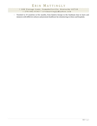 E R I N M A T T I N G L Y
 1 0 8 V i n t a g e L a n e , C a m p b e l l s v i l l e , K e n t u c k y 4 2 7 1 8
 2 7 0 . 4 0 2 . 4 1 4 3  e r i n m a t t i n g l y @ y a h o o . c o m
− Traveled to 19 countries in five months, from Eastern Europe to the Southeast Asia to learn and
immerse with differrnt cultures and promote healthcare by volunteering in clinics and hospitals.
3 | P a g e
 