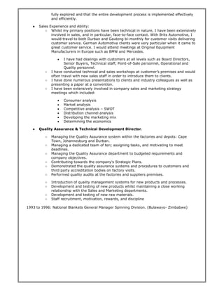 fully explored and that the entire development process is implemented effectively
and efficiently.
● Sales Experience and Ability:
○ Whilst my primary positions have been technical in nature, I have been extensively
involved in sales, and in particular, face-to-face contact. With Brits Automotive, I
would travel to both Durban and Gauteng bi-monthly for customer visits delivering
customer service. German Automotive clients were very particular when it came to
great customer service. I would attend meetings at Original Equipment
Manufacturers in Europe such as BMW and Mercedes.
• I have had dealings with customers at all levels such as Board Directors,
Senior Buyers, Technical staff, Point-of-Sale personnel, Operational and
Quality personnel.
○ I have conducted technical and sales workshops at customer’s premises and would
often travel with new sales staff in order to introduce them to clients.
○ I have done numerous presentations to clients and industry colleagues as well as
presenting a paper at a convention.
○ I have been extensively involved in company sales and marketing strategy
meetings which included:
• Consumer analysis
• Market analysis
• Competitive analysis – SWOT
• Distribution channel analysis
• Developing the marketing mix
• Determining the economics
● Quality Assurance & Technical Development Director.
○ Managing the Quality Assurance system within the factories and depots: Cape
Town, Johannesburg and Durban.
○ Managing a dedicated team of ten; assigning tasks, and motivating to meet
deadlines.
○ Managing the Quality Assurance department to budgeted requirements and
company objectives.
○ Contributing towards the company’s Strategic Plans.
○ Demonstrated the quality assurance systems and procedures to customers and
third party accreditation bodies on factory visits.
○ Performed quality audits at the factories and suppliers premises.
○ Introduction of quality management systems for new products and processes.
○ Development and testing of new products whilst maintaining a close working
relationship with the Sales and Marketing departments.
○ Development and testing of new raw materials.
○ Staff recruitment, motivation, rewards, and discipline
1993 to 1996: National Blankets General Manager Spinning Division. (Bulawayo- Zimbabwe)
 